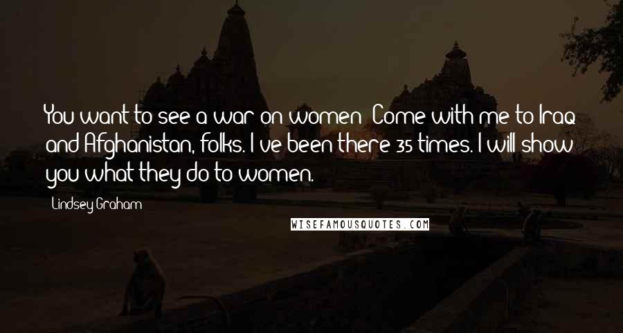 Lindsey Graham Quotes: You want to see a war on women? Come with me to Iraq and Afghanistan, folks. I've been there 35 times. I will show you what they do to women.