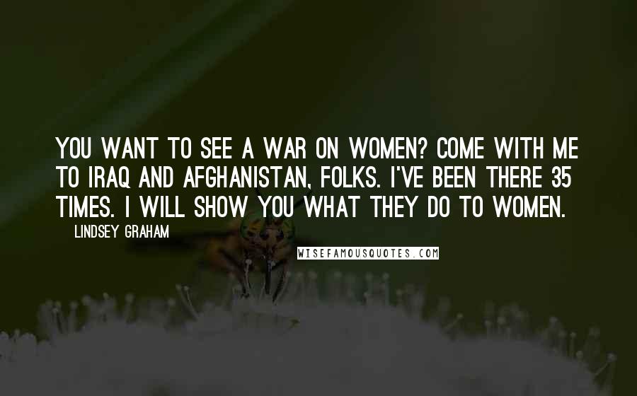 Lindsey Graham Quotes: You want to see a war on women? Come with me to Iraq and Afghanistan, folks. I've been there 35 times. I will show you what they do to women.