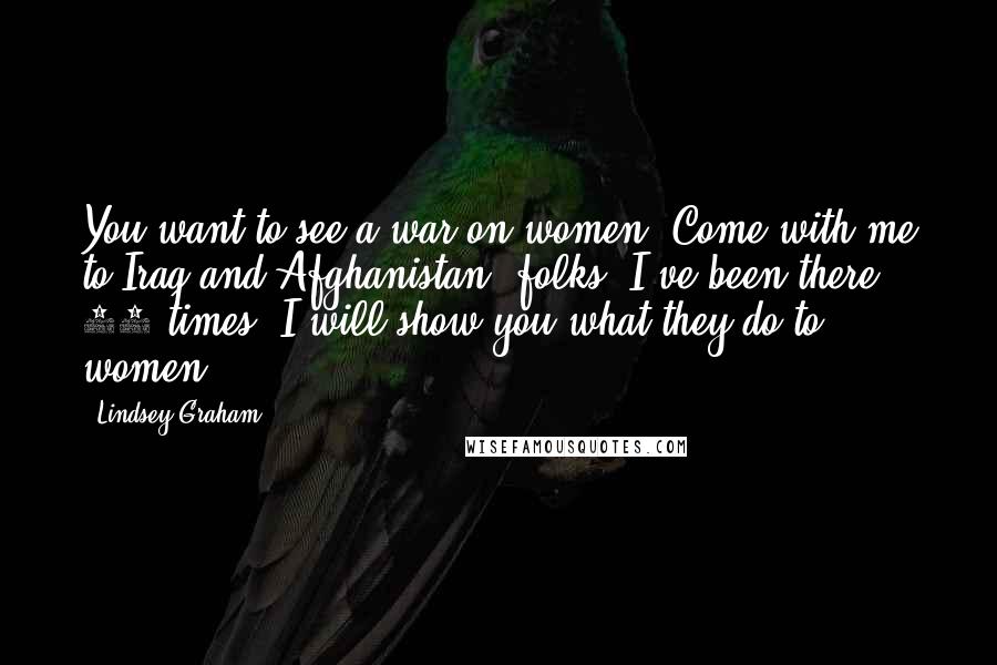 Lindsey Graham Quotes: You want to see a war on women? Come with me to Iraq and Afghanistan, folks. I've been there 35 times. I will show you what they do to women.