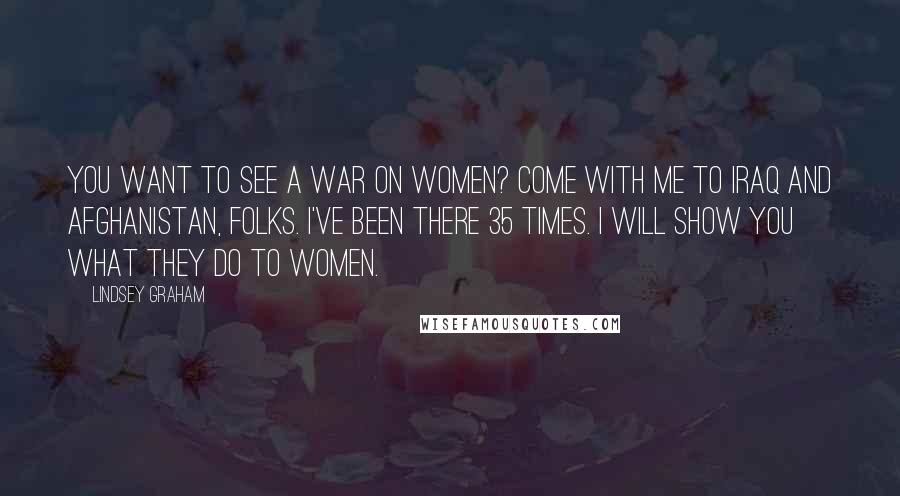 Lindsey Graham Quotes: You want to see a war on women? Come with me to Iraq and Afghanistan, folks. I've been there 35 times. I will show you what they do to women.