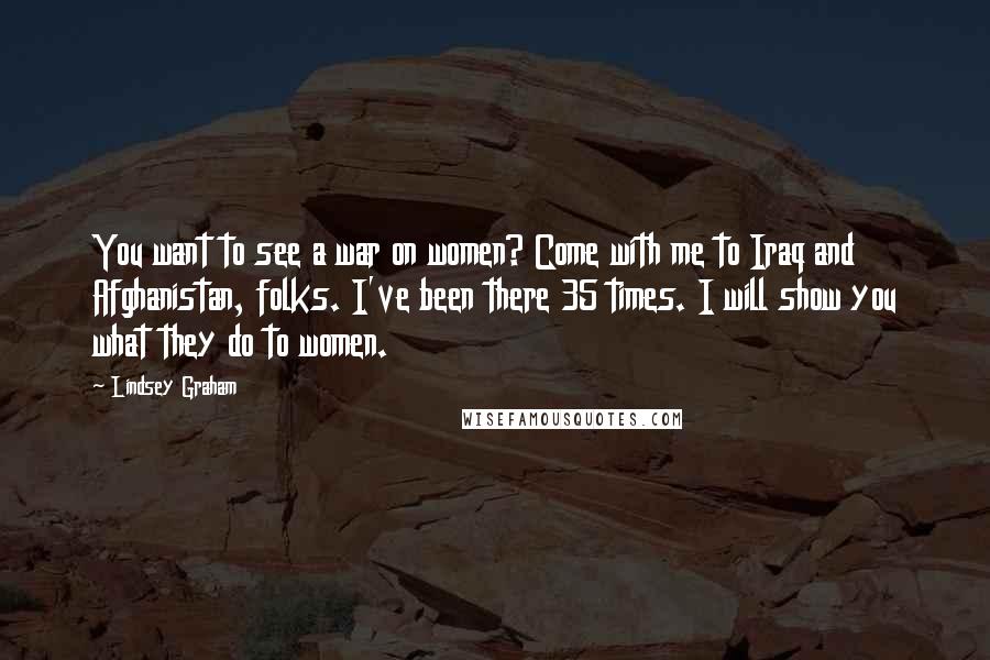 Lindsey Graham Quotes: You want to see a war on women? Come with me to Iraq and Afghanistan, folks. I've been there 35 times. I will show you what they do to women.