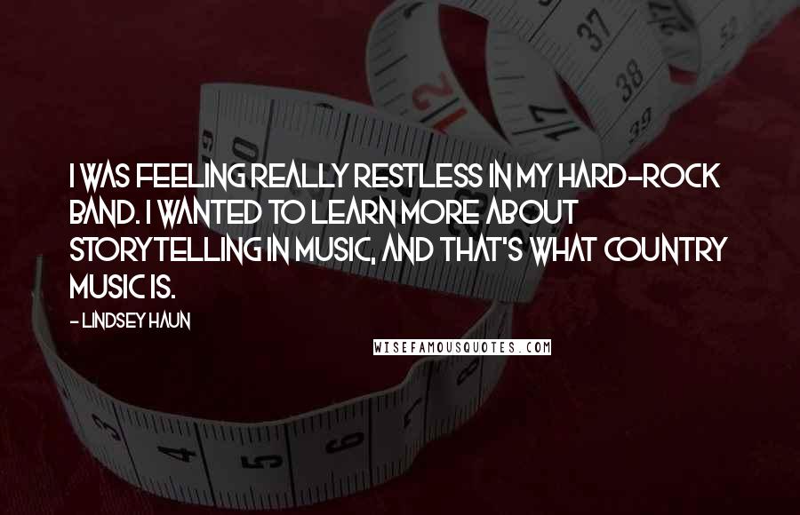 Lindsey Haun Quotes: I was feeling really restless in my hard-rock band. I wanted to learn more about storytelling in music, and that's what country music is.