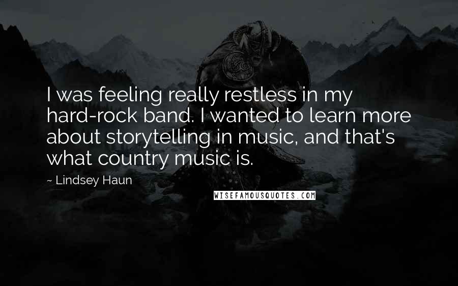 Lindsey Haun Quotes: I was feeling really restless in my hard-rock band. I wanted to learn more about storytelling in music, and that's what country music is.