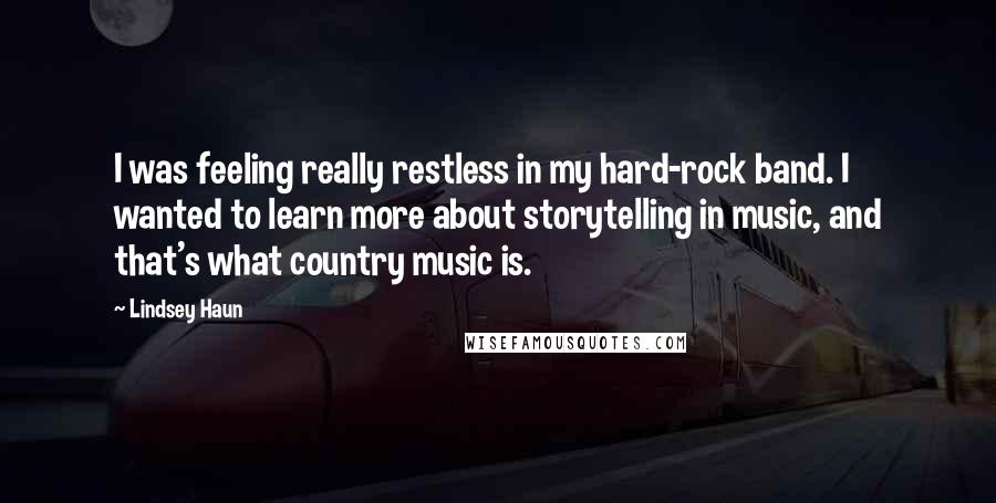 Lindsey Haun Quotes: I was feeling really restless in my hard-rock band. I wanted to learn more about storytelling in music, and that's what country music is.