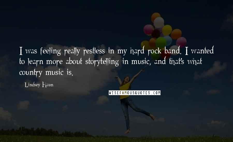 Lindsey Haun Quotes: I was feeling really restless in my hard-rock band. I wanted to learn more about storytelling in music, and that's what country music is.