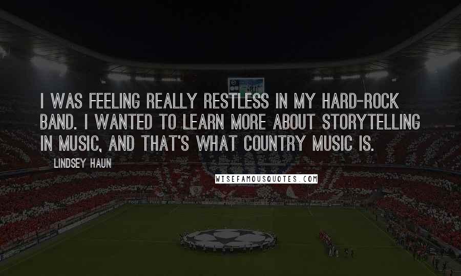 Lindsey Haun Quotes: I was feeling really restless in my hard-rock band. I wanted to learn more about storytelling in music, and that's what country music is.