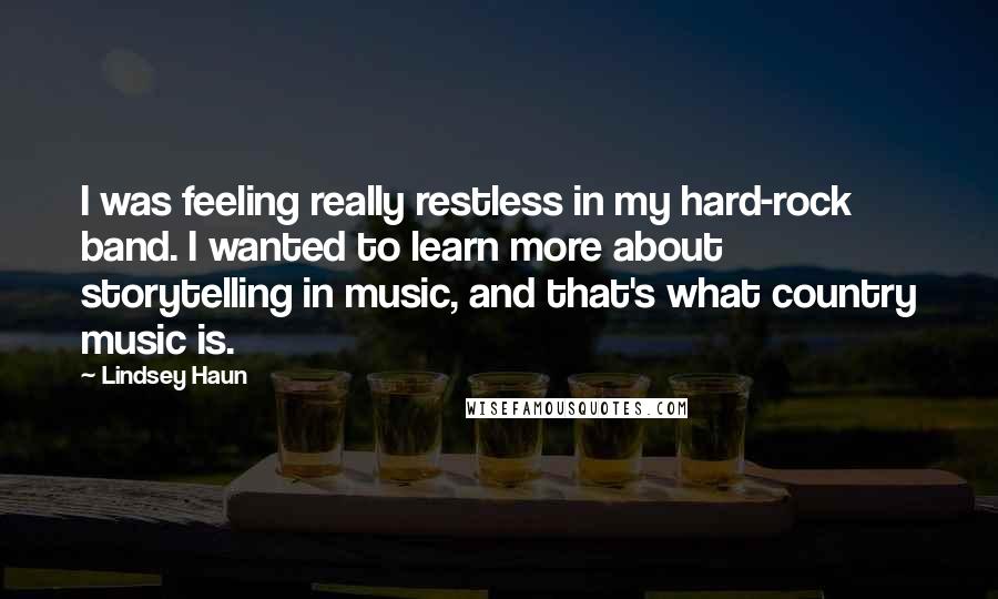 Lindsey Haun Quotes: I was feeling really restless in my hard-rock band. I wanted to learn more about storytelling in music, and that's what country music is.