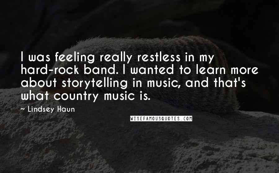 Lindsey Haun Quotes: I was feeling really restless in my hard-rock band. I wanted to learn more about storytelling in music, and that's what country music is.