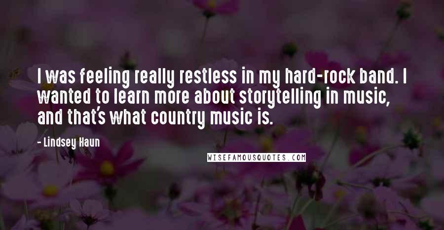 Lindsey Haun Quotes: I was feeling really restless in my hard-rock band. I wanted to learn more about storytelling in music, and that's what country music is.