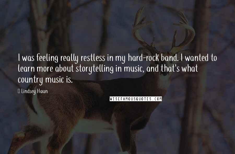 Lindsey Haun Quotes: I was feeling really restless in my hard-rock band. I wanted to learn more about storytelling in music, and that's what country music is.