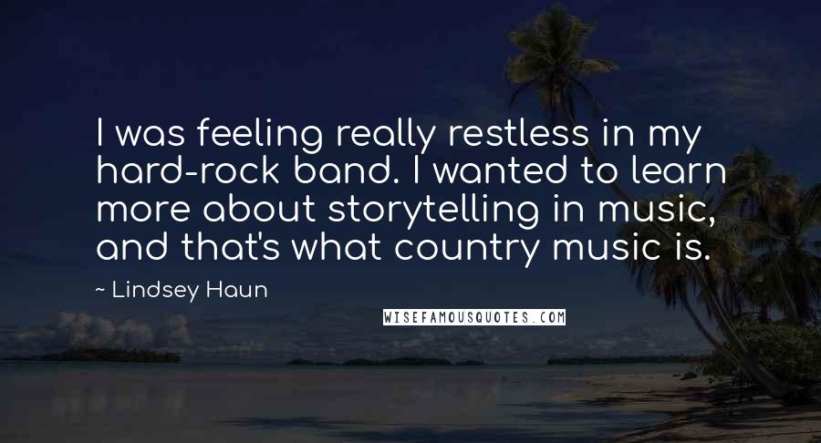 Lindsey Haun Quotes: I was feeling really restless in my hard-rock band. I wanted to learn more about storytelling in music, and that's what country music is.