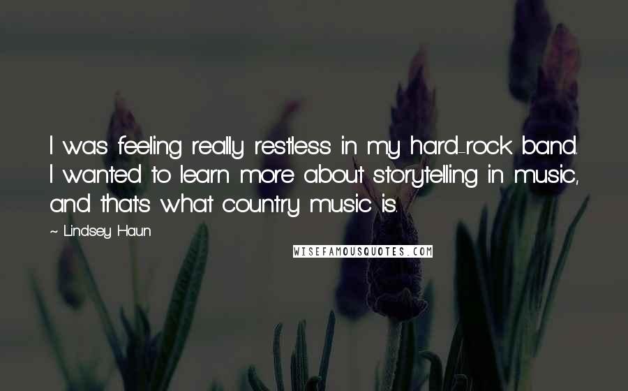 Lindsey Haun Quotes: I was feeling really restless in my hard-rock band. I wanted to learn more about storytelling in music, and that's what country music is.