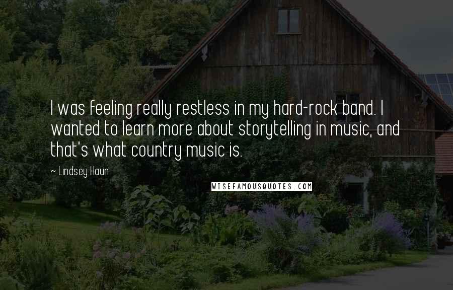 Lindsey Haun Quotes: I was feeling really restless in my hard-rock band. I wanted to learn more about storytelling in music, and that's what country music is.