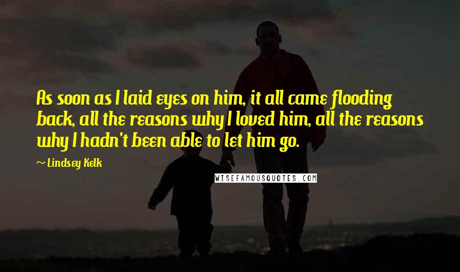 Lindsey Kelk Quotes: As soon as I laid eyes on him, it all came flooding back, all the reasons why I loved him, all the reasons why I hadn't been able to let him go.