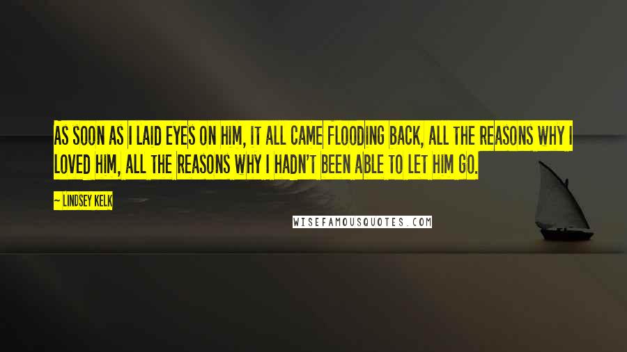 Lindsey Kelk Quotes: As soon as I laid eyes on him, it all came flooding back, all the reasons why I loved him, all the reasons why I hadn't been able to let him go.