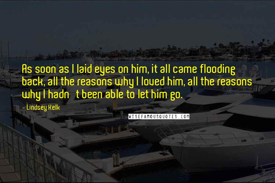 Lindsey Kelk Quotes: As soon as I laid eyes on him, it all came flooding back, all the reasons why I loved him, all the reasons why I hadn't been able to let him go.