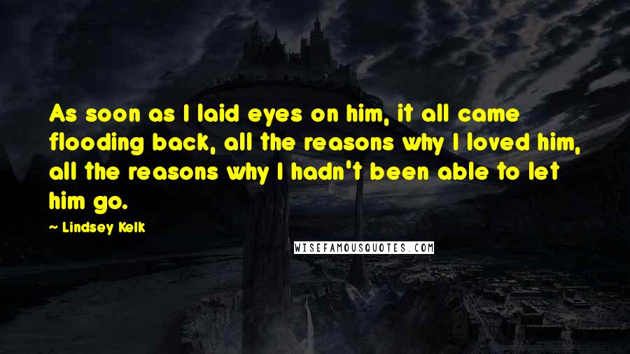 Lindsey Kelk Quotes: As soon as I laid eyes on him, it all came flooding back, all the reasons why I loved him, all the reasons why I hadn't been able to let him go.