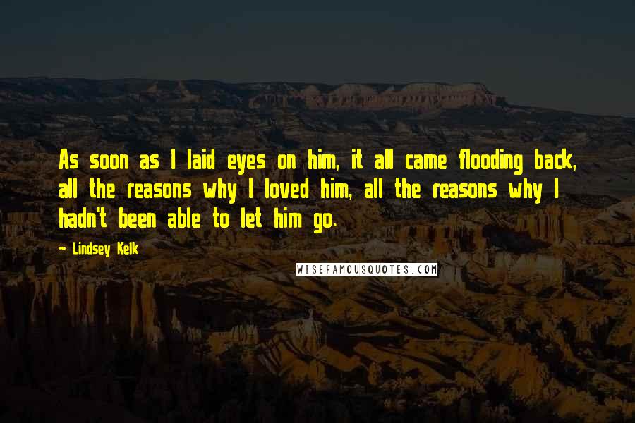 Lindsey Kelk Quotes: As soon as I laid eyes on him, it all came flooding back, all the reasons why I loved him, all the reasons why I hadn't been able to let him go.