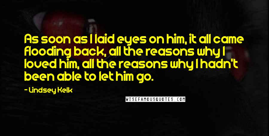 Lindsey Kelk Quotes: As soon as I laid eyes on him, it all came flooding back, all the reasons why I loved him, all the reasons why I hadn't been able to let him go.
