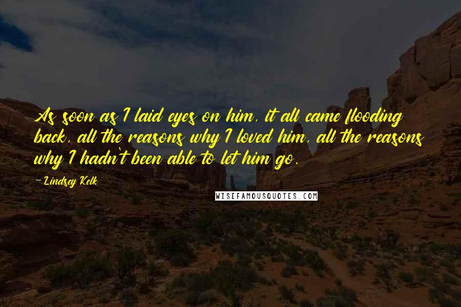 Lindsey Kelk Quotes: As soon as I laid eyes on him, it all came flooding back, all the reasons why I loved him, all the reasons why I hadn't been able to let him go.