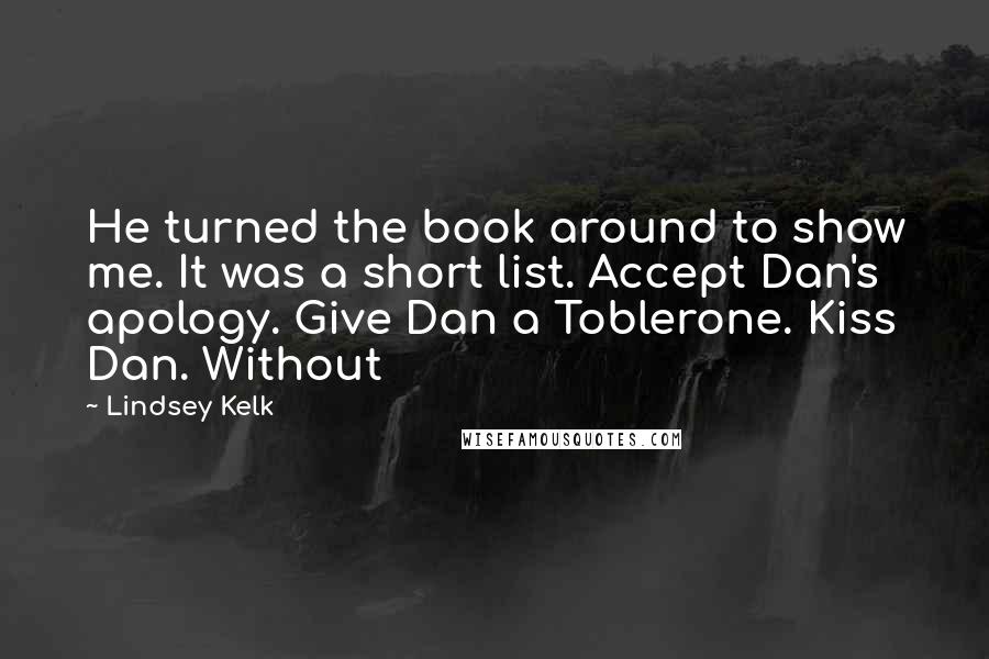 Lindsey Kelk Quotes: He turned the book around to show me. It was a short list. Accept Dan's apology. Give Dan a Toblerone. Kiss Dan. Without