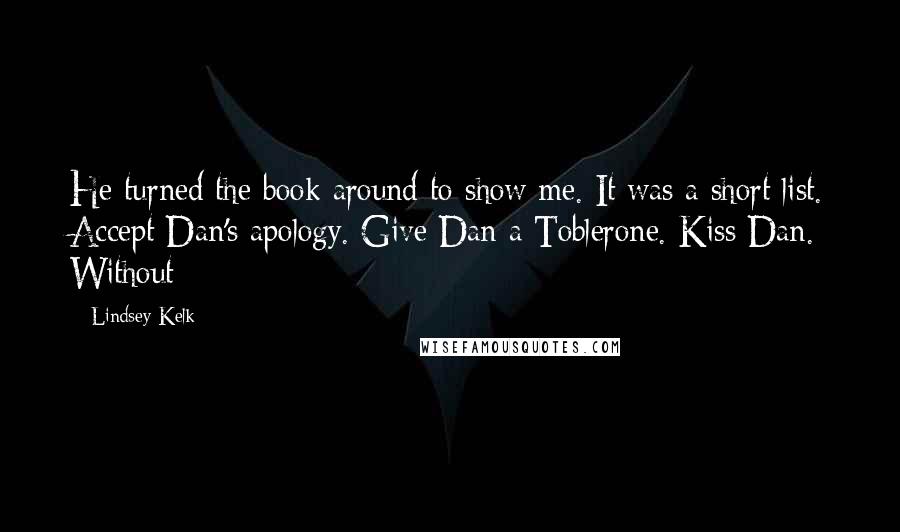 Lindsey Kelk Quotes: He turned the book around to show me. It was a short list. Accept Dan's apology. Give Dan a Toblerone. Kiss Dan. Without