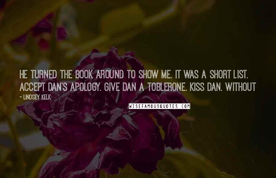 Lindsey Kelk Quotes: He turned the book around to show me. It was a short list. Accept Dan's apology. Give Dan a Toblerone. Kiss Dan. Without