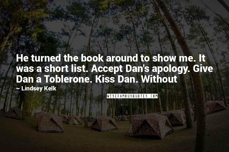 Lindsey Kelk Quotes: He turned the book around to show me. It was a short list. Accept Dan's apology. Give Dan a Toblerone. Kiss Dan. Without