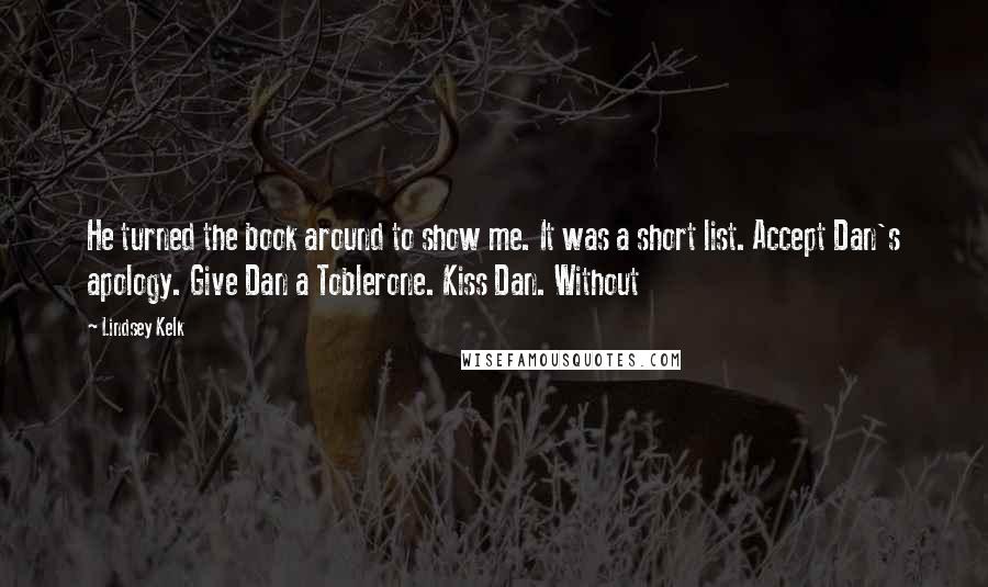 Lindsey Kelk Quotes: He turned the book around to show me. It was a short list. Accept Dan's apology. Give Dan a Toblerone. Kiss Dan. Without