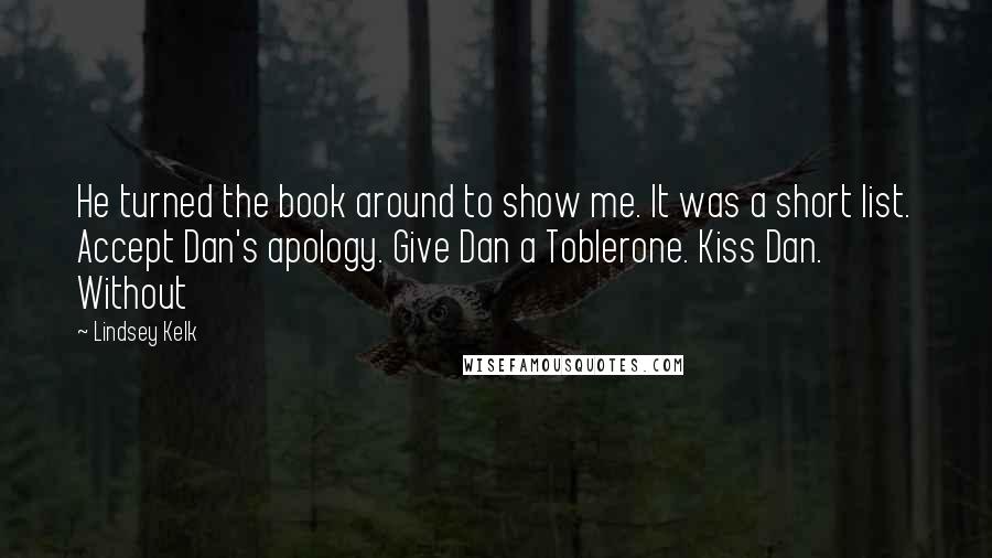 Lindsey Kelk Quotes: He turned the book around to show me. It was a short list. Accept Dan's apology. Give Dan a Toblerone. Kiss Dan. Without