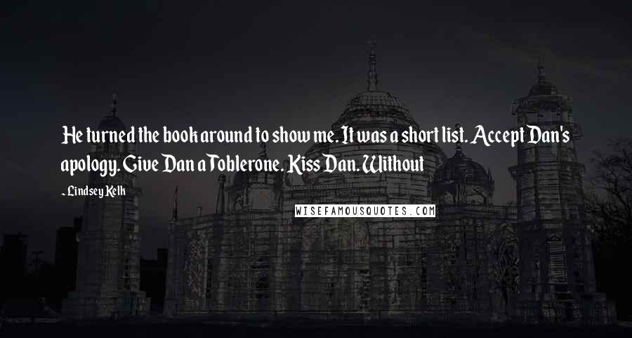 Lindsey Kelk Quotes: He turned the book around to show me. It was a short list. Accept Dan's apology. Give Dan a Toblerone. Kiss Dan. Without