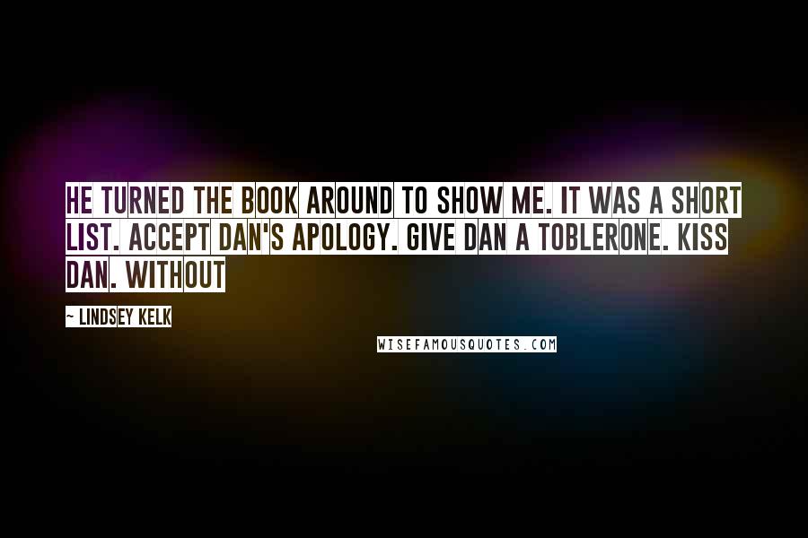 Lindsey Kelk Quotes: He turned the book around to show me. It was a short list. Accept Dan's apology. Give Dan a Toblerone. Kiss Dan. Without