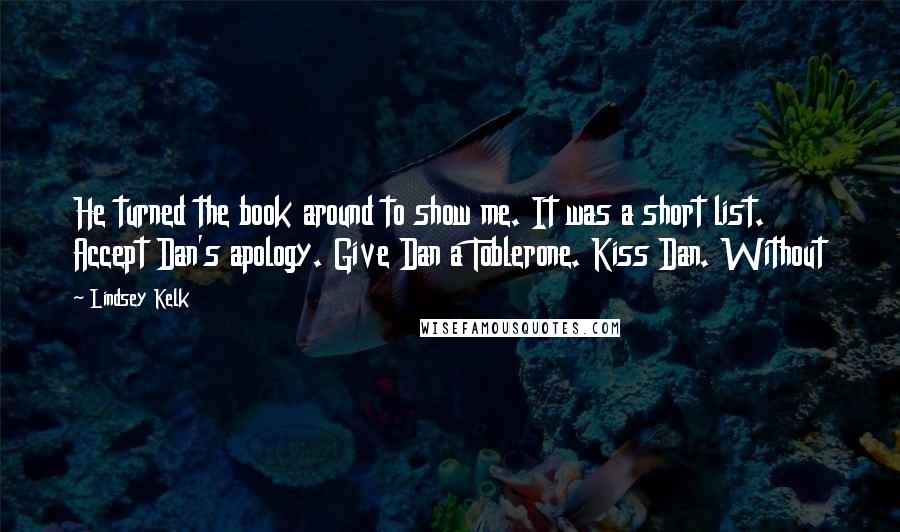 Lindsey Kelk Quotes: He turned the book around to show me. It was a short list. Accept Dan's apology. Give Dan a Toblerone. Kiss Dan. Without