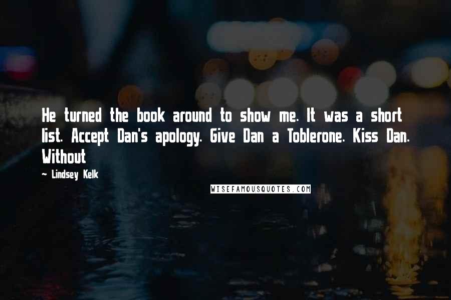 Lindsey Kelk Quotes: He turned the book around to show me. It was a short list. Accept Dan's apology. Give Dan a Toblerone. Kiss Dan. Without
