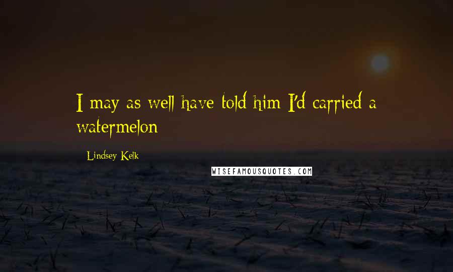 Lindsey Kelk Quotes: I may as well have told him I'd carried a watermelon