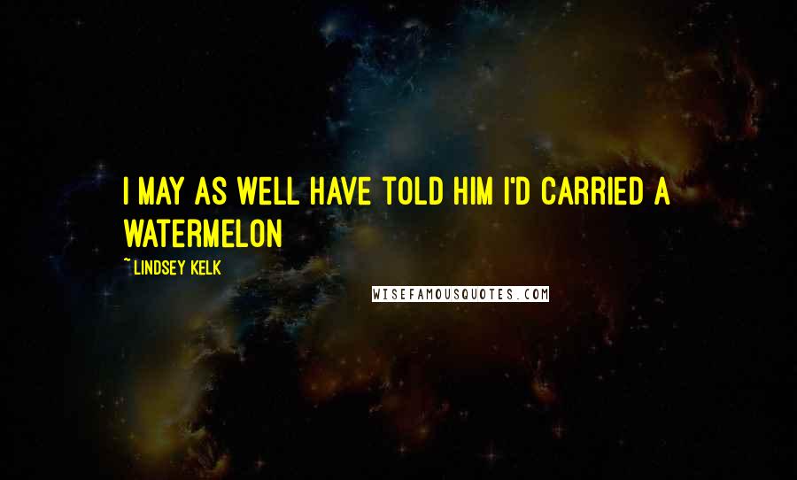 Lindsey Kelk Quotes: I may as well have told him I'd carried a watermelon