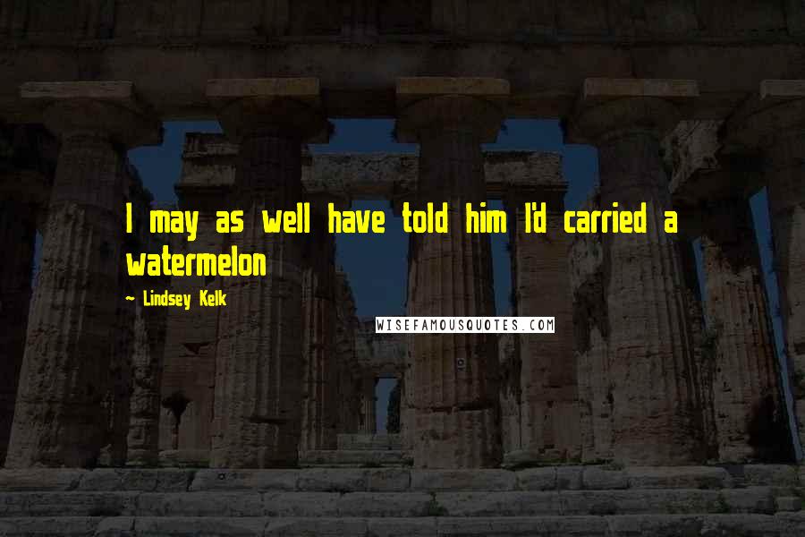 Lindsey Kelk Quotes: I may as well have told him I'd carried a watermelon