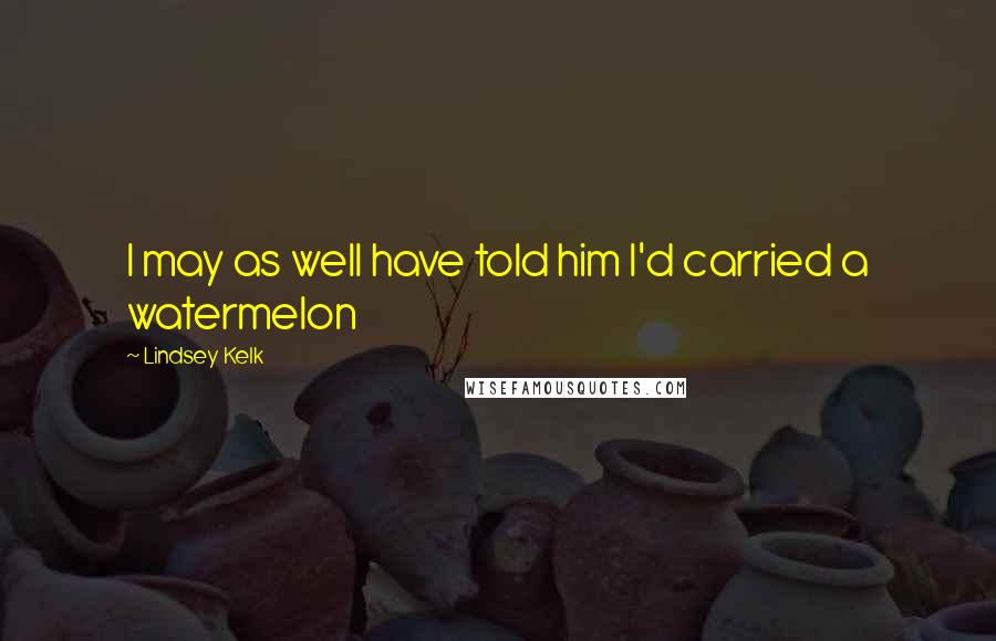 Lindsey Kelk Quotes: I may as well have told him I'd carried a watermelon