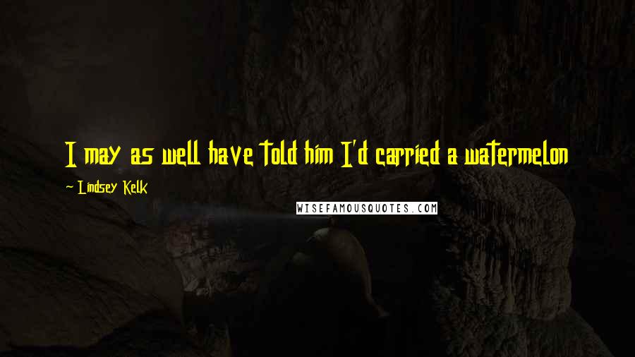 Lindsey Kelk Quotes: I may as well have told him I'd carried a watermelon