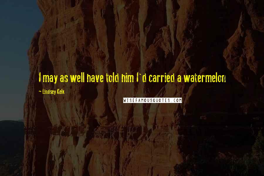 Lindsey Kelk Quotes: I may as well have told him I'd carried a watermelon