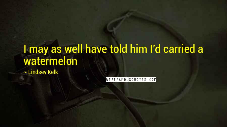 Lindsey Kelk Quotes: I may as well have told him I'd carried a watermelon