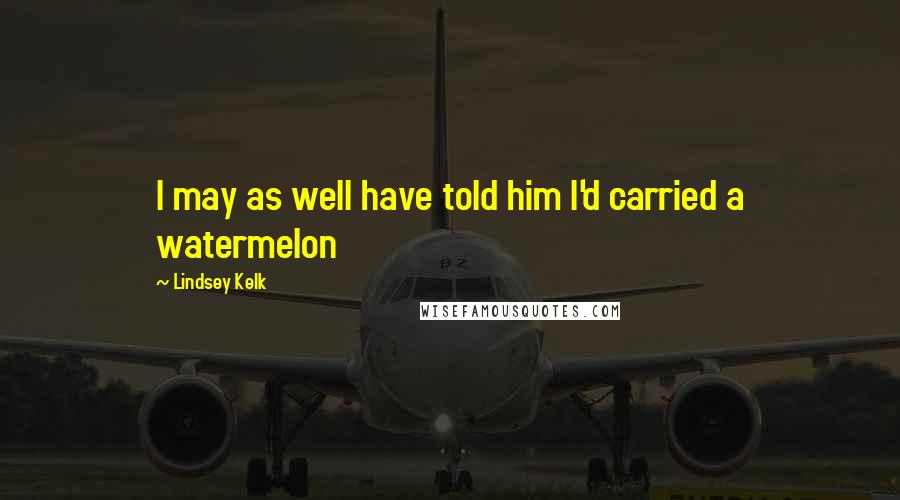 Lindsey Kelk Quotes: I may as well have told him I'd carried a watermelon
