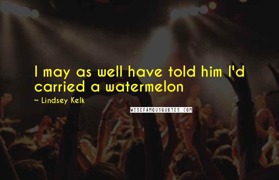 Lindsey Kelk Quotes: I may as well have told him I'd carried a watermelon