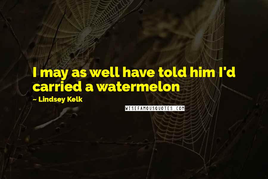 Lindsey Kelk Quotes: I may as well have told him I'd carried a watermelon