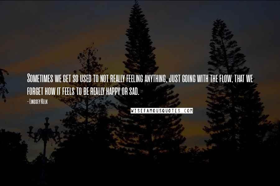 Lindsey Kelk Quotes: Sometimes we get so used to not really feeling anything, just going with the flow, that we forget how it feels to be really happy or sad.