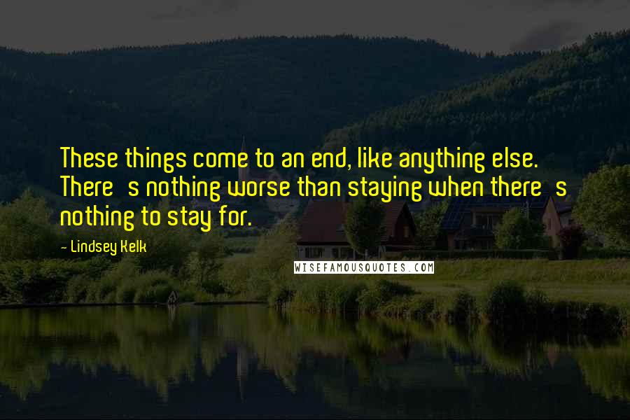 Lindsey Kelk Quotes: These things come to an end, like anything else. There's nothing worse than staying when there's nothing to stay for.