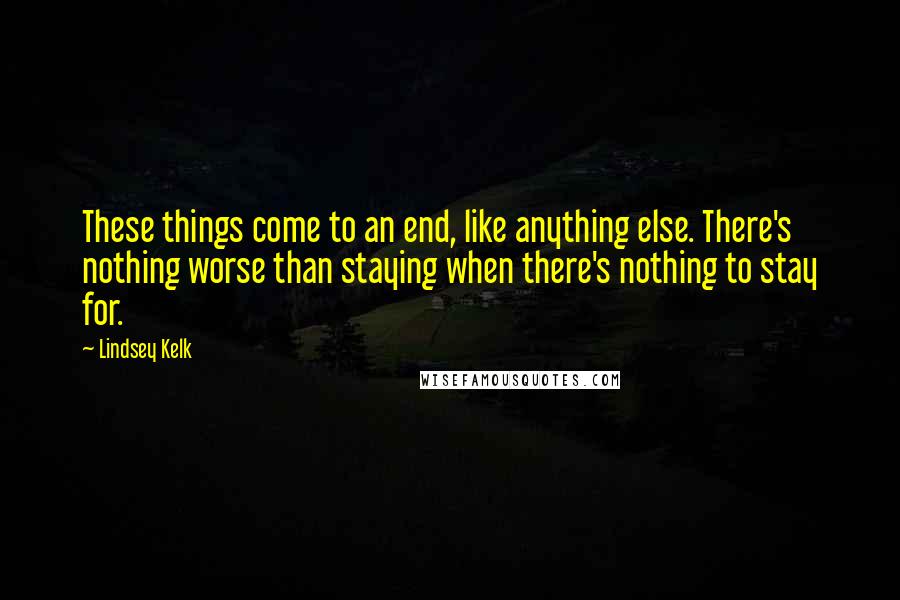 Lindsey Kelk Quotes: These things come to an end, like anything else. There's nothing worse than staying when there's nothing to stay for.