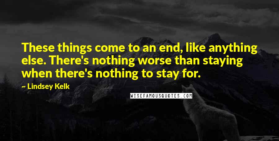 Lindsey Kelk Quotes: These things come to an end, like anything else. There's nothing worse than staying when there's nothing to stay for.