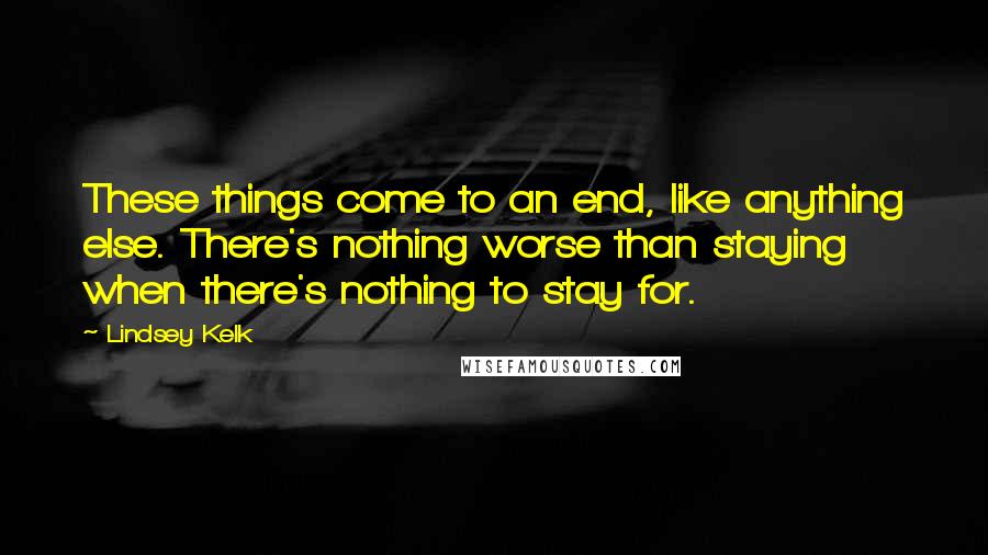 Lindsey Kelk Quotes: These things come to an end, like anything else. There's nothing worse than staying when there's nothing to stay for.