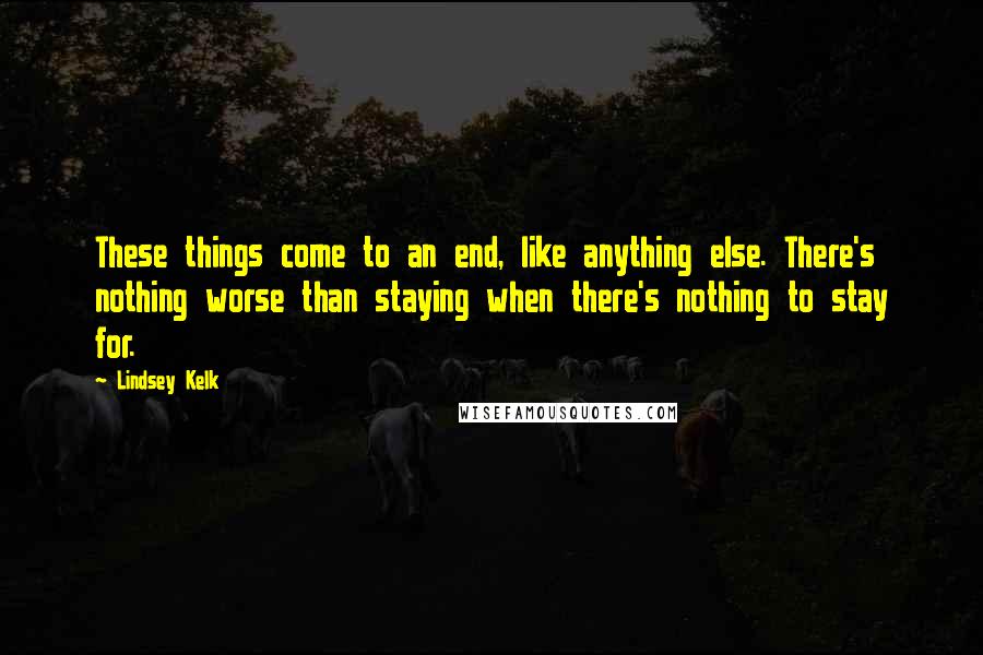 Lindsey Kelk Quotes: These things come to an end, like anything else. There's nothing worse than staying when there's nothing to stay for.